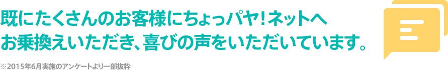 既にたくさんのお客様にちょっパヤ！ネットへお乗換え頂き、喜びの声をいただいています。